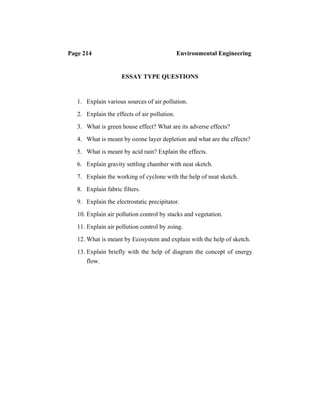 Page 214 Environmental Engineering
ESSAY TYPE QUESTIONS
1. Explain various sources of air pollution.
2. Explain the effects of air pollution.
3. What is green house effect? What are its adverse effects?
4. What is meant by ozone layer depletion and what are the effects?
5. What is meant by acid rain? Explain the effects.
6. Explain gravity settling chamber with neat sketch.
7. Explain the working of cyclone with the help of neat sketch.
8. Explain fabric filters.
9. Explain the electrostatic precipitator.
10. Explain air pollution control by stacks and vegetation.
11. Explain air pollution control by zoing.
12. What is meant by Ecosystem and explain with the help of sketch.
13. Explain briefly with the help of diagram the concept of energy
flow.
 