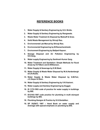 REFERENCE BOOKS
1. Water Supply & Sanitary Engineering by G.S. Birdie.
2. Water Supply & Sanitary Engineering by Rangawala.
3. Waste Water Treatment & Disposal by Medcaff & Graw.
4. Solid Waste Management by Shivaji Rao.
5. Environmental Lab Manual by Shivaji Rao.
6. Environmental Engineering by M.Ramachandraiah.
7. Environment Engineering by Balijeet Kapoor.
8. Sewage Disposal and Air Pollution Engineering by
S.K.Garg.
9. Water supply Engineering by Santhosh Kumar Garg.
10. Water Treatment and Sanitation- Simple Methods for Rural
Areas by H.P.Mann and D.Willianson.
11. Water Supply & Sewerage by E.W.Steel.
12. Water Supply & Waste Water Disposal by W.A.Hardenbergh
& E.R.Rodie.
13. Water Supply & Waste Water Disposal by G.M.Fair,
J.C.Geyar & Oken.
14. Water Supply & Sanitary Engineering by V.N.Vazirani.
15. Water supply and Sanitary Engineering by Duggal.
16. IS 1172-1993 code of practice for water supply in buildings
by BIS.
17. IS12183:1987 code practice for plumbing in multi storeyed
buildings by BIS.
18. Plumbing Designs & Practice by S.G.Deolalikar.
19. SP 35(S&T) 1987 – Hand Book on water supply and
drainage with special emphasis on plumbing by BIS.
 