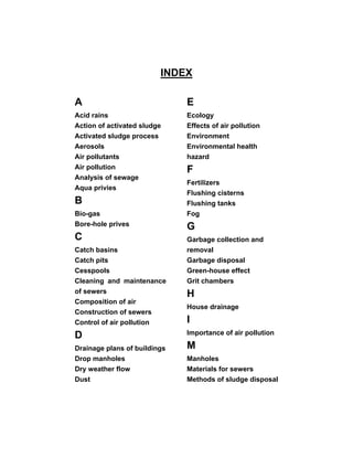 INDEX
A
Acid rains
Action of activated sludge
Activated sludge process
Aerosols
Air pollutants
Air pollution
Analysis of sewage
Aqua privies
B
Bio-gas
Bore-hole prives
C
Catch basins
Catch pits
Cesspools
Cleaning and maintenance
of sewers
Composition of air
Construction of sewers
Control of air pollution
D
Drainage plans of buildings
Drop manholes
Dry weather flow
Dust
E
Ecology
Effects of air pollution
Environment
Environmental health
hazard
F
Fertilizers
Flushing cisterns
Flushing tanks
Fog
G
Garbage collection and
removal
Garbage disposal
Green-house effect
Grit chambers
H
House drainage
I
Importance of air pollution
M
Manholes
Materials for sewers
Methods of sludge disposal
 