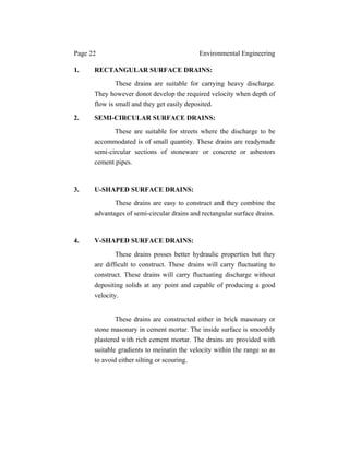 Page 22 Environmental Engineering
1. RECTANGULAR SURFACE DRAINS:
These drains are suitable for carrying heavy discharge.
They however donot develop the required velocity when depth of
flow is small and they get easily deposited.
2. SEMI-CIRCULAR SURFACE DRAINS:
These are suitable for streets where the discharge to be
accommodated is of small quantity. These drains are readymade
semi-circular sections of stoneware or concrete or asbestors
cement pipes.
3. U-SHAPED SURFACE DRAINS:
These drains are easy to construct and they combine the
advantages of semi-circular drains and rectangular surface drains.
4. V-SHAPED SURFACE DRAINS:
These drains posses better hydraulic properties but they
are difficult to construct. These drains will carry fluctuating to
construct. These drains will carry fluctuating discharge without
depositing solids at any point and capable of producing a good
velocity.
These drains are constructed either in brick masonary or
stone masonary in cement mortar. The inside surface is smoothly
plastered with rich cement mortar. The drains are provided with
suitable gradients to meinatin the velocity within the range so as
to avoid either silting or scouring.
 