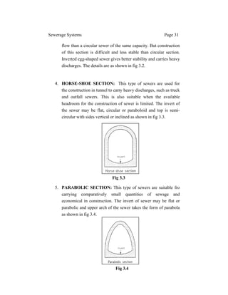 Sewerage Systems Page 31
flow than a circular sewer of the same capacity. But construction
of this section is difficult and less stable than circular section.
Inverted egg-shaped sewer gives better stability and carries heavy
discharges. The details are as shown in fig 3.2.
4. HORSE-SHOE SECTION: This type of sewers are used for
the construction in tunnel to carry heavy discharges, such as truck
and outfall sewers. This is also suitable when the available
headroom for the construction of sewer is limited. The invert of
the sewer may be flat, circular or paraboloid and top is semi-
circular with sides vertical or inclined as shown in fig 3.3.
5. PARABOLIC SECTION: This type of sewers are suitable fro
carrying comparatively small quantities of sewage and
economical in construction. The invert of sewer may be flat or
parabolic and upper arch of the sewer takes the form of parabola
as shown in fig 3.4.
Fig 3.3
Fig 3.4
 