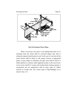 Sewerage Systems Page 41
Fig 3.10 Laying of Sewer Pipes
When a sewer has to be laid in a soil underground strata or in a
reclaimed land, the trench shall be excavated deeper than what is
ordinarily required trench bottom or rock. In the case of very bad soil the
trench bottom shall be filled in with cement concrete of appropriate
grade. In areas subject to subsidence the pipe sewer shall be laid on a
timber platform or concrete cradle supported on piles. In the case of cast-
in-site sewers and R.C.C section with reinforcement, bearing capacity is
encountered and soil stabilization shall be done either by rubber,
concrete or wooden crib. The various types of Pipe-Beddings are as
shown in Fig. 3.11.
 
