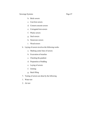Sewerage Systems Page 47
b. Brick sewers
c. Cast-Iron sewers
d. Cement concrete sewers
e. Corrugated iron sewers
f. Plastic sewers
g. Steel sewers
h. Stoneware sewers
i. Wood sewers
6. Laying of sewers involves the following works
a. Marking center lines of sewers
b. Excavation of trenches
c. Checking the gradient
d. Preparation of bedding
e. Laying of sewers
f. Jointing
g. Back filling
7. Testing of sewers are done by the following
1. Water test
2. Air test
 