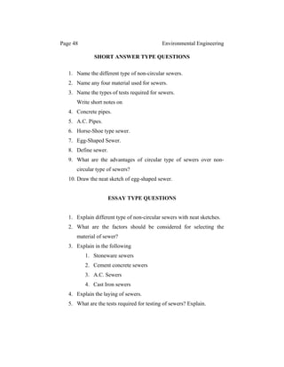 Page 48 Environmental Engineering
SHORT ANSWER TYPE QUESTIONS
1. Name the different type of non-circular sewers.
2. Name any four material used for sewers.
3. Name the types of tests required for sewers.
Write short notes on
4. Concrete pipes.
5. A.C. Pipes.
6. Horse-Shoe type sewer.
7. Egg-Shaped Sewer.
8. Define sewer.
9. What are the advantages of circular type of sewers over non-
circular type of sewers?
10. Draw the neat sketch of egg-shaped sewer.
ESSAY TYPE QUESTIONS
1. Explain different type of non-circular sewers with neat sketches.
2. What are the factors should be considered for selecting the
material of sewer?
3. Explain in the following
1. Stoneware sewers
2. Cement concrete sewers
3. A.C. Sewers
4. Cast Iron sewers
4. Explain the laying of sewers.
5. What are the tests required for testing of sewers? Explain.
 