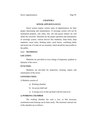 Sewer Appurtenances Page 49
CHAPTER 4
SEWER APPURTENANCES
Sewer system require various types of appurtenances for their
proper functioning and maintenances. If sewerage system will not be
maintained properly, salt, ashes, fats, oils and greasy matters etc will
choke the sewerline. Therefore for the proper operation and maintenance
of sewerage system, various devices like manholes, lamp holes, drop
manholes, street inlets, flushing tanks, catch basins, ventilating shafts
and storm role of works etc are essential, which should be inaccessible to
the public.
1.1.1 MANHOLES
LOCATION:
Manholes are provided at every change of alignment, gradient or
diameter of the sewer.
FUNCTION:
Manholes are provided for inspection, cleaning, repairs and
maintenance of the sewer.
CONSTRUCTION:
A Manhole consists of
a) Working chamber.
b) An access shaft and
c) A strong cover on the top flush with the road level.
a) WORKING CHAMBER:
The working chamber has such a size, so that necessary
examination and cleaning can be done easily. The minimum internal size
of the chamber are as follows.
 