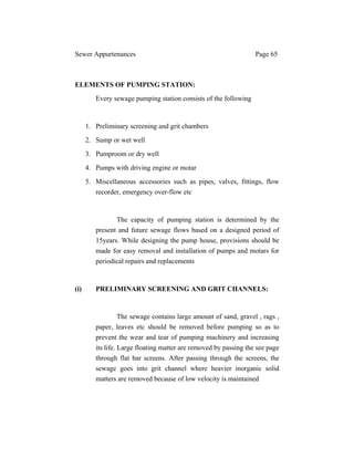 Sewer Appurtenances Page 65
ELEMENTS OF PUMPING STATION:
Every sewage pumping station consists of the following
1. Preliminary screening and grit chambers
2. Sump or wet well
3. Pumproom or dry well
4. Pumps with driving engine or motar
5. Miscellaneous accessories such as pipes, valves, fittings, flow
recorder, emergency over-flow etc
The capacity of pumping station is determined by the
present and future sewage flows based on a designed period of
15years. While designing the pump house, provisions should be
made for easy removal and installation of pumps and motars for
periodical repairs and replacements
(i) PRELIMINARY SCREENING AND GRIT CHANNELS:
The sewage contains large amount of sand, gravel , rags ,
paper, leaves etc should be removed before pumping so as to
prevent the wear and tear of pumping machinery and increasing
its life. Large floating matter are removed by passing the see page
through flat bar screens. After passing through the screens, the
sewage goes into grit channel where heavier inorganic solid
matters are removed because of low velocity is maintained
 