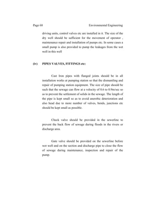 Page 68 Environmental Engineering
driving units, control valves etc are installed in it. The size of the
dry well should be sufficient for the movement of operator ,
maintenance repair and installation of pumps etc. In some cases a
small pump is also provided to pump the leakages from the wet
well in this well
(iv) PIPES VALVES, FITTINGS etc:
Cast Iron pipes with flanged joints should be in all
installation works at pumping station so that the dismantling and
repair of pumping station equipment. The size of pipe should be
such that the sewage can flow at a velocity of 0.6 to 0.9m/sec so
as to prevent the settlement of solids in the sewage. The length of
the pipe is kept small so as to avoid anerobic deterioration and
also head due to more number of valves, bends, junctions etc
should be kept small as possible.
Check valve should be provided in the sewerline to
prevent the back flow of sewage during floods in the rivers or
discharge area.
Gate valve should be provided on the sewerline before
wet well and on the section and discharge pipe to close the flow
of sewage during maintenance, inspection and repair of the
pump.
 