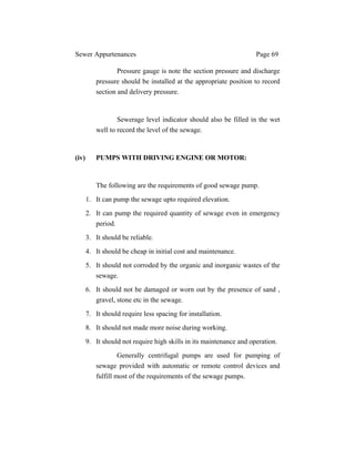 Sewer Appurtenances Page 69
Pressure gauge is note the section pressure and discharge
pressure should be installed at the appropriate position to record
section and delivery pressure.
Sewerage level indicator should also be filled in the wet
well to record the level of the sewage.
(iv) PUMPS WITH DRIVING ENGINE OR MOTOR:
The following are the requirements of good sewage pump.
1. It can pump the sewage upto required elevation.
2. It can pump the required quantity of sewage even in emergency
period.
3. It should be reliable.
4. It should be cheap in initial cost and maintenance.
5. It should not corroded by the organic and inorganic wastes of the
sewage.
6. It should not be damaged or worn out by the presence of sand ,
gravel, stone etc in the sewage.
7. It should require less spacing for installation.
8. It should not made more noise during working.
9. It should not require high skills in its maintenance and operation.
Generally centrifugal pumps are used for pumping of
sewage provided with automatic or remote control devices and
fulfill most of the requirements of the sewage pumps.
 