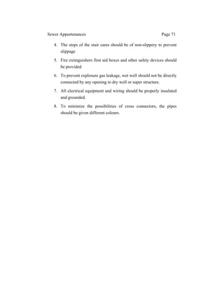 Sewer Appurtenances Page 71
4. The steps of the stair cares should be of non-slippery to prevent
slippage
5. Fire extinguishers first aid boxes and other safety devices should
be provided
6. To prevent explosure gas leakage, wet well should not be directly
connected by any opening to dry well or super structure.
7. All electrical equipment and wiring should be properly insulated
and grounded.
8. To minimize the possibilities of cross connectors, the pipes
should be given different colours.
 