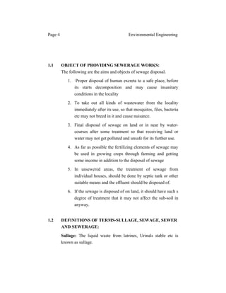 Page 4 Environmental Engineering
1.1 OBJECT OF PROVIDING SEWERAGE WORKS:
The following are the aims and objects of sewage disposal.
1. Proper disposal of human excreta to a safe place, before
its starts decomposition and may cause insanitary
conditions in the locality
2. To take out all kinds of wastewater from the locality
immediately after its use, so that mosquitos, files, bacteria
etc may not breed in it and cause nuisance.
3. Final disposal of sewage on land or in near by water-
courses after some treatment so that receiving land or
water may not get polluted and unsafe for its further use.
4. As far as possible the fertilizing elements of sewage may
be used in growing crops through farming and getting
some income in addition to the disposal of sewage
5. In unsewered areas, the treatment of sewage from
individual houses, should be done by septic tank or other
suitable means and the effluent should be disposed of.
6. If the sewage is disposed of on land, it should have such s
degree of treatment that it may not affect the sub-soil in
anyway.
1.2 DEFINITIONS OF TERMS-SULLAGE, SEWAGE, SEWER
AND SEWERAGE:
Sullage: The liquid waste from latrines, Urinals stable etc is
known as sullage.
 