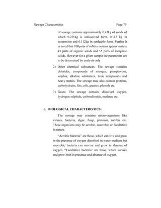 Sewage Characteristics Page 79
of sewage contains approximately 0.45kg of solids of
which 0.225kg is indissolved form, 0.112 kg in
suspension and 0.112kg in settleable form. Further it
is noted that 100parts of solids contains approximately
45 parts of organic solids and 55 parts of inorganic
solids. However for a given sample the parameters are
to be determined by analysis only
2) Other chemical substances: The sewage contains
chlorides, compounds of nitrogen, phosphorous,
sulphur, alkaline substances, toxic compounds and
heavy metals. The sewage may also contain proteins,
carbohydrates, fats, oils, greases, phenols etc.
3) Gases: The sewage contains dissolved oxygen,
hydrogen sulphide, carbondioxide, methane etc.
c. BIOLOGICAL CHARACTERISTICS :
The sewage may contains micro-organisms like
viruses, bacteria, algae, fungi, protozoa, rotifers etc.
These organisms may be aerobic, anaerobic or facultative
in nature.
“Aerobic bacteria” are those, which can live and grow
in the presence of oxygen dissolved in water medium but
anaerobic bacteria can survive and grow in absence of
oxygen. “Facultative bacteria” are those, which survive
and grow both in presence and absence of oxygen.
 