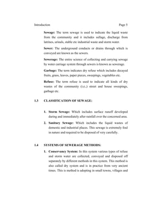 Introduction Page 5
Sewage: The term sewage is used to indicate the liquid waste
from the community and it includes sullage, discharge from
latrines, urinals, stable etc industrial waste and storm water.
Sewer: The underground conducts or drains through which is
conveyed are known as the sewers.
Sewerage: The entire science of collecting and carrying sewage
by water carriage system through sewers is known as sewerage.
Garbage: The term indicates dry refuse which includes decayed
fruits, grass, leaves, paper pieces, sweepings, vegetables etc.
Refuse: The term refuse is used to indicate all kinds of dry
wastes of the community (i.e.,) street and house sweepings,
garbage etc.
1.3 CLASSIFICATION OF SEWAGE:
1. Storm Sewage: Which includes surface runoff developed
during and immediately after rainfall over the concerned area.
2. Sanitary Sewage: Which includes the liquid wastes of
domestic and industrial places. This sewage is extremely foul
in nature and required to be disposed of very carefully.
1.4 SYSTEMS OF SEWERAGE METHODS:
1. Conservancy System: In this system various types of refuse
and storm water are collected, conveyed and disposed off
separately by different methods in this system. This method is
also called dry system and is in practice from very ancient
times. This is method is adopting in small towns, villages and
 