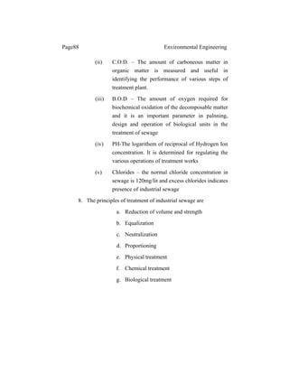 Page88 Environmental Engineering
(ii) C.O.D. – The amount of carboneous matter in
organic matter is measured and useful in
identifying the performance of various steps of
treatment plant.
(iii) B.O.D – The amount of oxygen required for
biochemical oxidation of the decomposable matter
and it is an important parameter in palnning,
design and operation of biological units in the
treatment of sewage
(iv) PH-The logarithem of reciprocal of Hydrogen Ion
concentration. It is determined for regulating the
various operations of treatment works
(v) Chlorides – the normal chloride concentration in
sewage is 120mg/lit and excess chlorides indicates
presence of industrial sewage
8. The principles of treatment of industrial sewage are
a. Reduction of volume and strength
b. Equalization
c. Neutralization
d. Proportioning
e. Physical treatment
f. Chemical treatment
g. Biological treatment
 