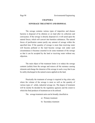 Page 90 Environmental Engineering
CHAPTER 6
SEWERAGE TREATMENT AND DISPOSAL
The sewage contains various types of impurities and disease
bacteria is disposed of by dilution or on land after its collection and
conveyance. If the sewage is directly disposed of, it will acted upon the
natural forces, which will convert into harmless substances. The natural
forces of purification cannot purify any amount of sewage within the
specified time. If the quantity of sewage is more than receiving water
will become polluted or the land become sewage sick under such
circumstances it becomes essential to do some treatment of the sewage
so that it can be accepted by the land or receiving water without any
objection.
The main object of the treatment limits is to reduce the sewage
contents (solids) from the sewage and remove all the nuisance causing
elements and change the character of the sewage in such a way that it can
be safely discharged in the natural course applied on the land.
Practically the treatment of sewage is required in big cities only
where the volume of the sewage is more as well as the quantity of
various types of solids, industrial sewage etc. The degree of treatment
will be mostly be decided by the regulatory agencies and the extent to
which the final products of treatment are to be utilized.
The sewage treatment units can be broadly classified as
a) Primary treatment
b) Secondary treatment
 