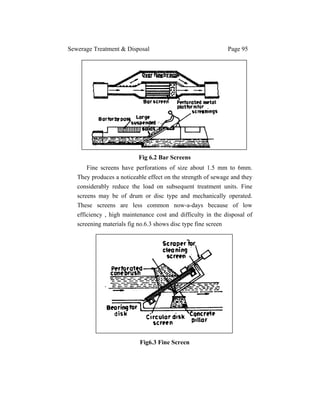 Sewerage Treatment & Disposal Page 95
Fig 6.2 Bar Screens
Fine screens have perforations of size about 1.5 mm to 6mm.
They produces a noticeable effect on the strength of sewage and they
considerably reduce the load on subsequent treatment units. Fine
screens may be of drum or disc type and mechanically operated.
These screens are less common now-a-days because of low
efficiency , high maintenance cost and difficulty in the disposal of
screening materials fig no.6.3 shows disc type fine screen
Fig6.3 Fine Screen
 
