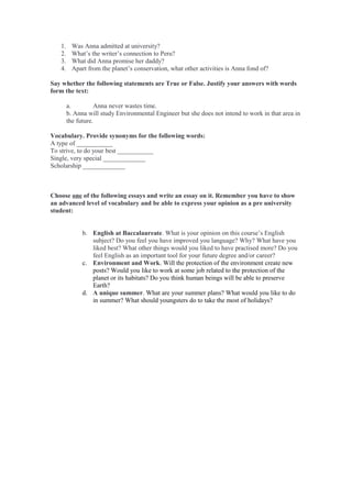 1. Was Anna admitted at university?
2. What’s the writer’s connection to Peru?
3. What did Anna promise her daddy?
4. Apart from the planet’s conservation, what other activities is Anna fond of?
Say whether the following statements are True or False. Justify your answers with words
form the text:
a. Anna never wastes time.
b. Anna will study Environmental Engineer but she does not intend to work in that area in
the future.
Vocabulary. Provide synonyms for the following words:
A type of ___________
To strive, to do your best ___________
Single, very special _____________
Scholarship _____________
Choose one of the following essays and write an essay on it. Remember you have to show
an advanced level of vocabulary and be able to express your opinion as a pre university
student:
b. English at Baccalaureate. What is your opinion on this course’s English
subject? Do you feel you have improved you language? Why? What have you
liked best? What other things would you liked to have practised more? Do you
feel English as an important tool for your future degree and/or career?
c. Environment and Work. Will the protection of the environment create new
posts? Would you like to work at some job related to the protection of the
planet or its habitats? Do you think human beings will be able to preserve
Earth?
d. A unique summer. What are your summer plans? What would you like to do
in summer? What should youngsters do to take the most of holidays?
 