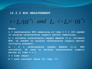 12.2.2 BOD MEASUREMENT

               kt                                   kt
 L   L0 (10 )       and L       0
                                    L   L (1 10
                                          0
                                                         )
Where:
L = carbonaceous BOD remaining at time t = t (O2 needed
to oxidize carbonaceous organic matter remaining).
L0 = ultimate carbonaceous oxygen demand (i.e. ultimate
BOD; O2 needed to oxidize carbonaceous organic matter
initially present).
L0 – L = carbonaceous oxygen demand (i.e. BOD
satisfied; O2 used to oxidize carbonaceous organic
matter at time t = t.
t = time (days)
k = rate constant (base 10) (day -1)
 