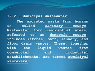 12.2.3 Municipal Wastewater
     The excreted waste from humans
is     called    sanitary     sewage.
Wastewater form residential areas,
referred to as domestic sewage,
includes kitchen, bath, laundry, and
floor drain wastes. These, together
with    the   liquid   wastes    from
commercial       and       industrial
establishments, are termed municipal
wastewater.
 