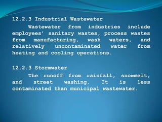 12.2.3 Industrial Wastewater
     Wastewater from industries include
employees’ sanitary wastes, process wastes
from   manufacturing,   wash  waters,  and
relatively    uncontaminated  water   from
heating and cooling operations.

12.2.3 Stormwater
     The runoff from rainfall, snowmelt,
and    street   washing.    It   is    less
contaminated than municipal wastewater.
 