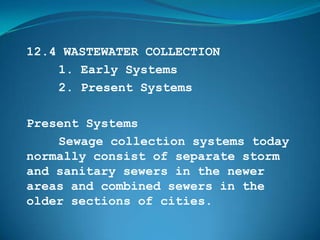 12.4 WASTEWATER COLLECTION
    1. Early Systems
    2. Present Systems

Present Systems
    Sewage collection systems today
normally consist of separate storm
and sanitary sewers in the newer
areas and combined sewers in the
older sections of cities.
 