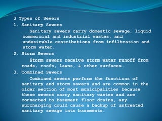 3 Types of Sewers
1. Sanitary Sewers
      Sanitary sewers carry domestic sewage, liquid
   commercial and industrial wastes, and
   undesirable contributions from infiltration and
   storm water.
2. Storm Sewers
      Storm sewers receive storm water runoff from
   roads, roofs, lawns, & other surfaces.
3. Combined Sewers
      Combined sewers perform the functions of
   sanitary and storm sewers and are common in the
   older section of most municipalities because
   these sewers carry sanitary wastes and are
   connected to basement floor drains, any
   surcharging could cause a backup of untreated
   sanitary sewage into basements.
 