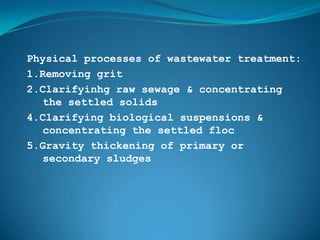 Physical processes of wastewater treatment:
1.Removing grit
2.Clarifyinhg raw sewage & concentrating
   the settled solids
4.Clarifying biological suspensions &
   concentrating the settled floc
5.Gravity thickening of primary or
   secondary sludges
 