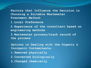 Factors that Influence the Decision in
Choosing a Suitable Wastewater
Treatment Method:
1.Local Preference
2.Experience of the consultant based on
engineering methods
3.Wastewater process/track record of
the process

Options in Dealing with the Organic &
Inorganic Contaminants:
1.Removed physically
2.Converted biologically
3.Changed chemically
 