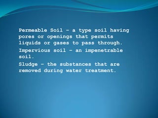 Permeable Soil – a type soil having
pores or openings that permits
liquids or gases to pass through.
Impervious soil – an impenetrable
soil.
Sludge – the substances that are
removed during water treatment.
 
