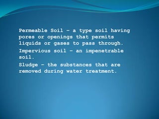 Permeable Soil – a type soil having
pores or openings that permits
liquids or gases to pass through.
Impervious soil – an impenetrable
soil.
Sludge – the substances that are
removed during water treatment.
 