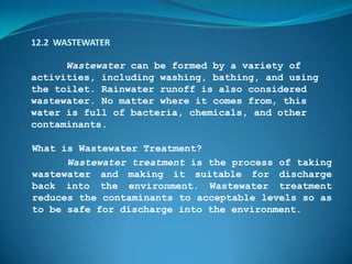 12.2 WASTEWATER

      Wastewater can be formed by a variety of
activities, including washing, bathing, and using
the toilet. Rainwater runoff is also considered
wastewater. No matter where it comes from, this
water is full of bacteria, chemicals, and other
contaminants.

What is Wastewater Treatment?
      Wastewater treatment is the process of taking
wastewater and making it suitable for discharge
back into the environment. Wastewater treatment
reduces the contaminants to acceptable levels so as
to be safe for discharge into the environment.
 