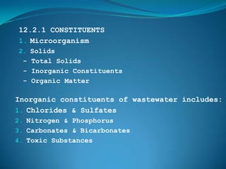 12.2.1 CONSTITUENTS
1. Microorganism
2. Solids
 - Total Solids
 - Inorganic Constituents
 - Organic Matter

Inorganic constituents of wastewater includes:
1. Chlorides & Sulfates
2. Nitrogen & Phosphorus
3. Carbonates & Bicarbonates
4. Toxic Substances
 