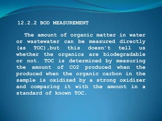 12.2.2 BOD MEASUREMENT

   The amount of organic matter in water
or wastewater can be measured directly
(as TOC),but this doesn’t tell us
whether the organics are biodegradable
or not. TOC is determined by measuring
the amount of CO2 produced when the
produced when the organic carbon in the
sample is oxidized by a strong oxidizer
and comparing it with the amount in a
standard of known TOC.
 