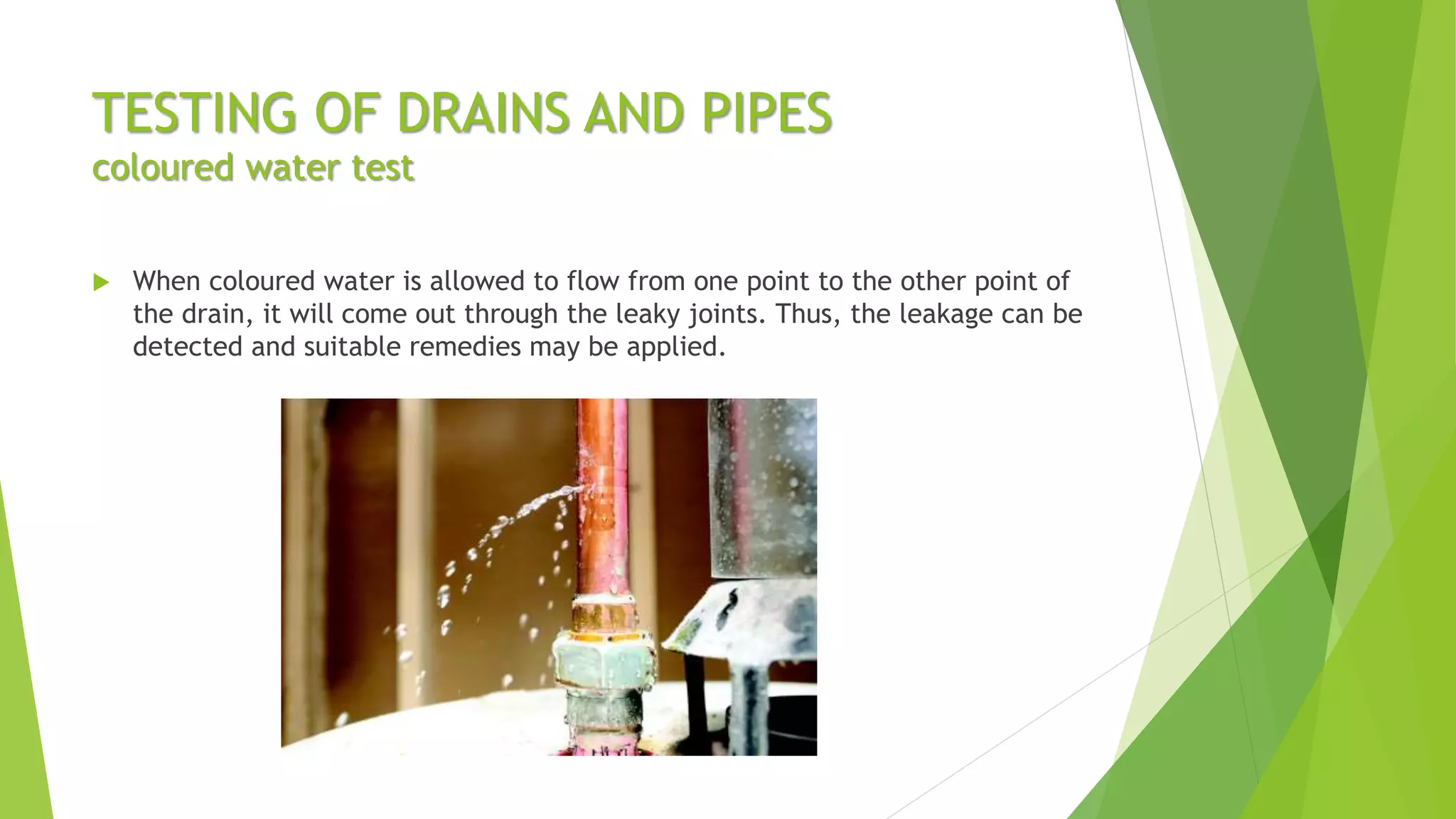 TESTING OF DRAINS AND PIPES
coloured water test
 When coloured water is allowed to flow from one point to the other point of
the drain, it will come out through the leaky joints. Thus, the leakage can be
detected and suitable remedies may be applied.
 
