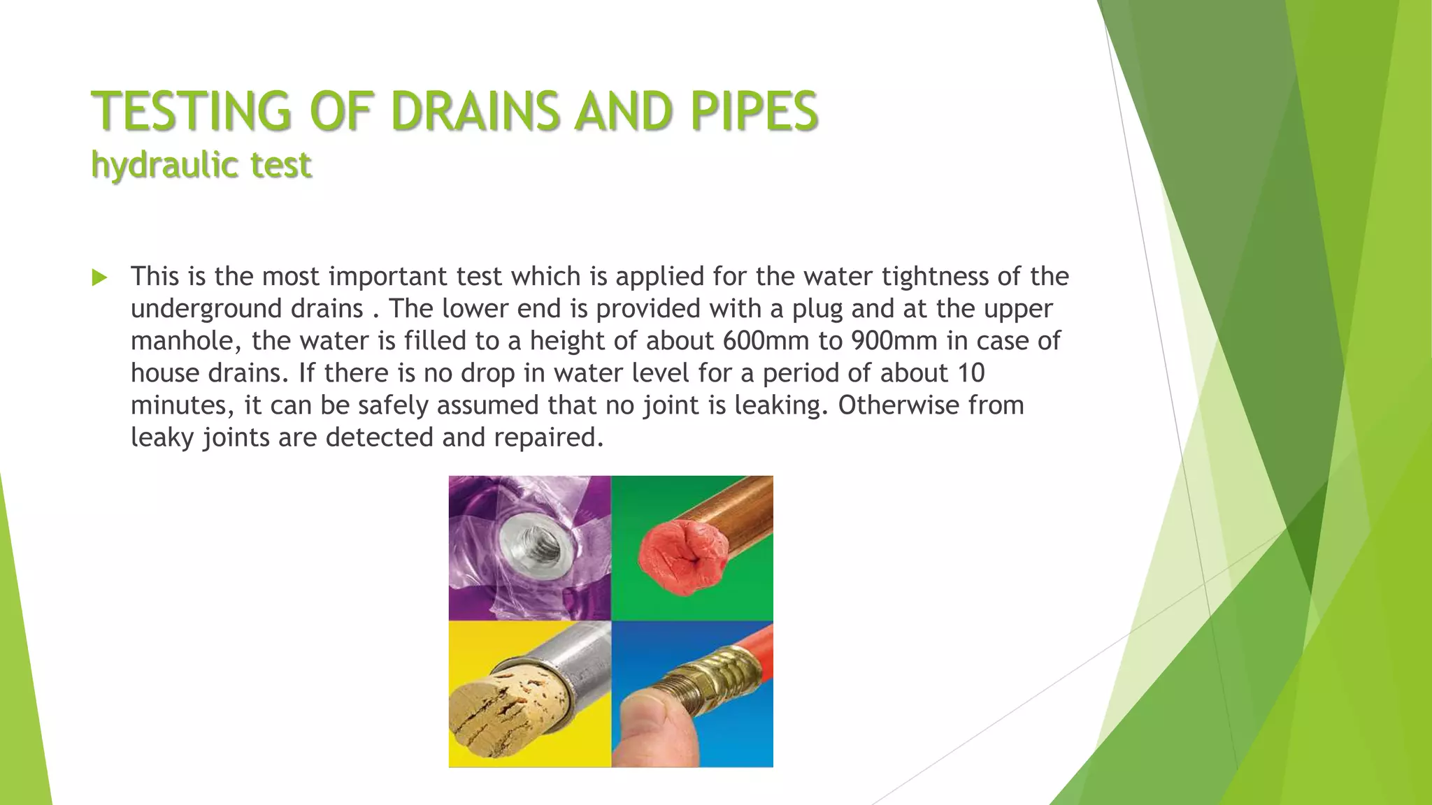 TESTING OF DRAINS AND PIPES
hydraulic test
 This is the most important test which is applied for the water tightness of the
underground drains . The lower end is provided with a plug and at the upper
manhole, the water is filled to a height of about 600mm to 900mm in case of
house drains. If there is no drop in water level for a period of about 10
minutes, it can be safely assumed that no joint is leaking. Otherwise from
leaky joints are detected and repaired.
 