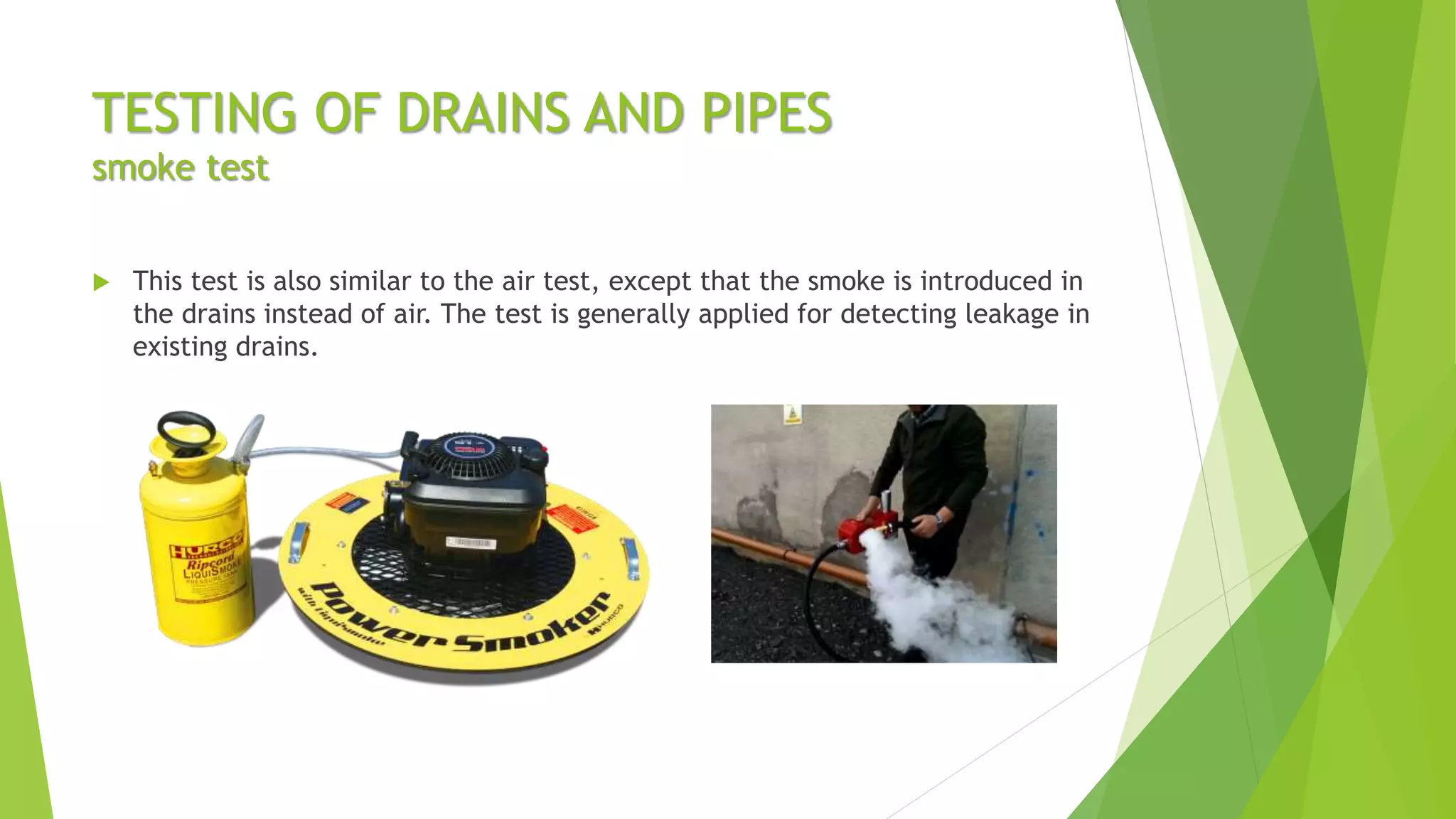 TESTING OF DRAINS AND PIPES
smoke test
 This test is also similar to the air test, except that the smoke is introduced in
the drains instead of air. The test is generally applied for detecting leakage in
existing drains.
 