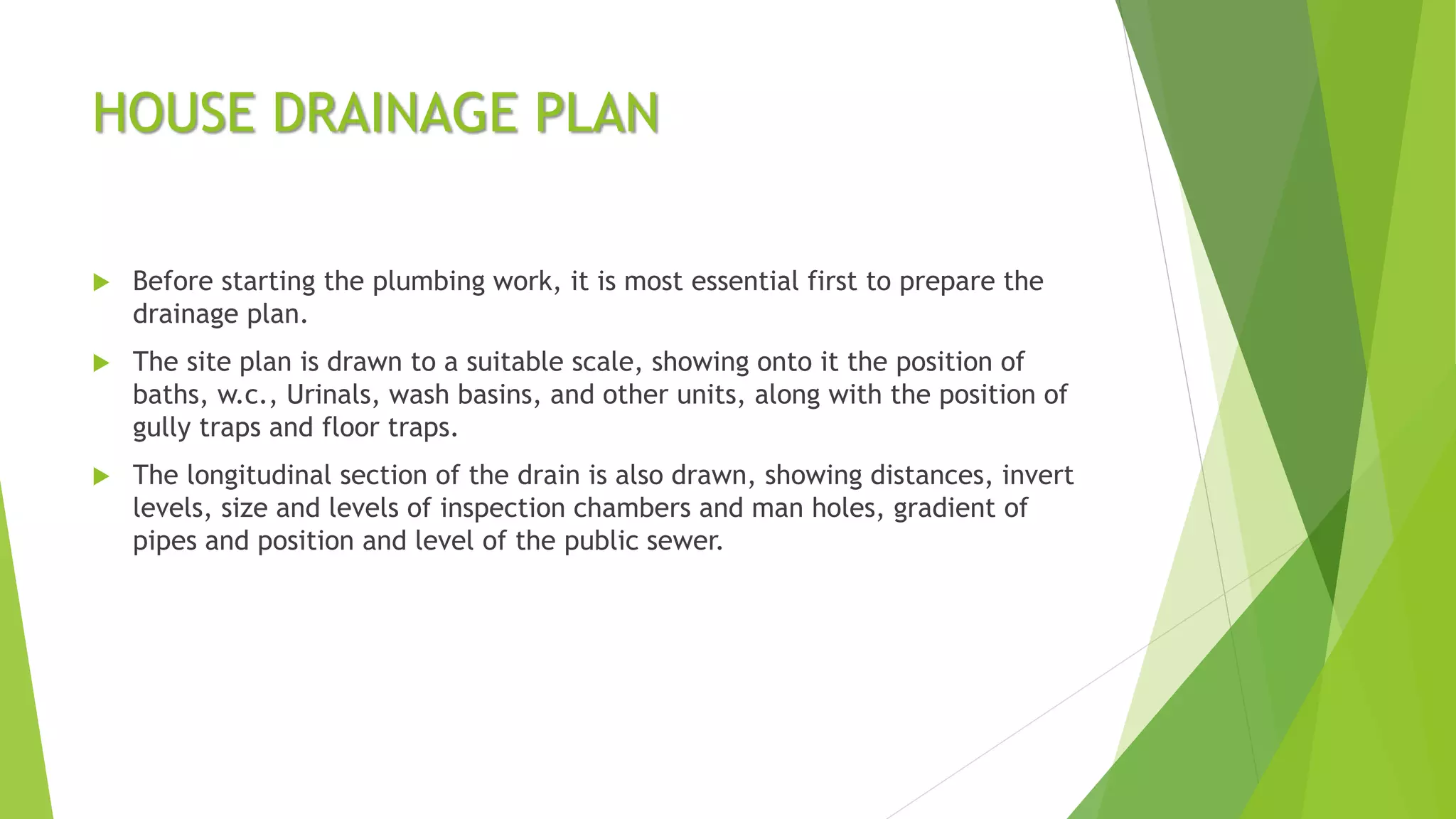 HOUSE DRAINAGE PLAN
 Before starting the plumbing work, it is most essential first to prepare the
drainage plan.
 The site plan is drawn to a suitable scale, showing onto it the position of
baths, w.c., Urinals, wash basins, and other units, along with the position of
gully traps and floor traps.
 The longitudinal section of the drain is also drawn, showing distances, invert
levels, size and levels of inspection chambers and man holes, gradient of
pipes and position and level of the public sewer.
 