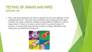 TESTING OF DRAINS AND PIPES
hydraulic test
 This is the most important test which is applied for the water tightness of the
underground drains . The lower end is provided with a plug and at the upper
manhole, the water is filled to a height of about 600mm to 900mm in case of
house drains. If there is no drop in water level for a period of about 10
minutes, it can be safely assumed that no joint is leaking. Otherwise from
leaky joints are detected and repaired.
 