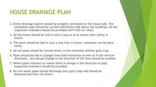 HOUSE DRAINAGE PLAN
2. Entire drainage system should be properly ventilated on the house side. The
ventilation pipe should be carried sufficiently high above the buildings. All the
inspection chambers should be provided with fresh air inlets.
3. All the drains should be laid in such a way so as to ensure their safety in
future.
4. The drain should be laid in such a way that in future, extension can be done
easily.
5. All soil pipes should be carried direct to the manholes without gully trap.
6. Pipes should be laid in straight lines both horizontal as well as in the vertical
directions . Any abrupt change in the direction of the flow should be avoided.
7. Where pipes intersect or where there is change in the direction of pipe .
Inspection chambers should be provided.
8. All rain water pipes should discharge over gully traps and should be
disconnected from the drains.
 
