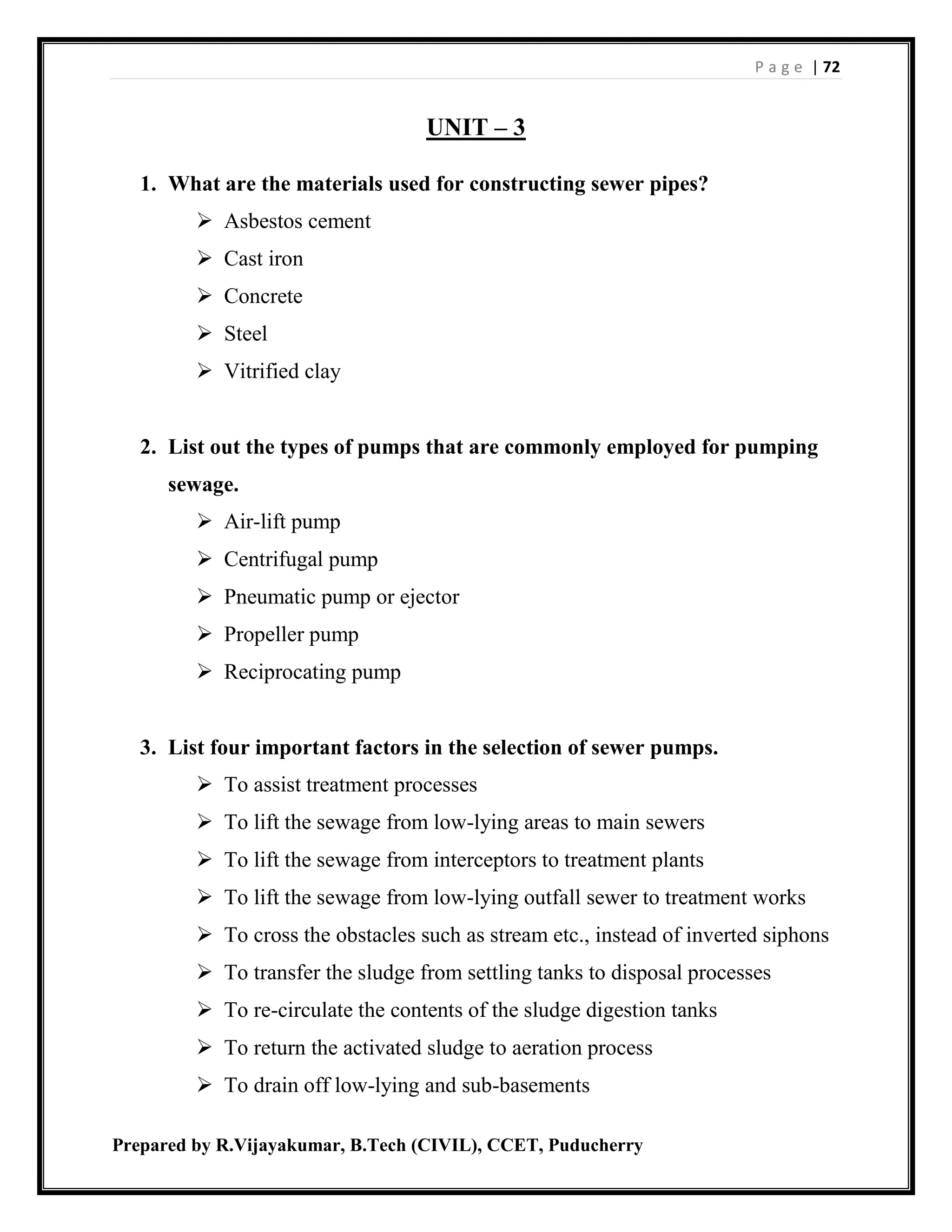 P a g e | 72
Prepared by R.Vijayakumar, B.Tech (CIVIL), CCET, Puducherry
UNIT – 3
1. What are the materials used for constructing sewer pipes?
 Asbestos cement
 Cast iron
 Concrete
 Steel
 Vitrified clay
2. List out the types of pumps that are commonly employed for pumping
sewage.
 Air-lift pump
 Centrifugal pump
 Pneumatic pump or ejector
 Propeller pump
 Reciprocating pump
3. List four important factors in the selection of sewer pumps.
 To assist treatment processes
 To lift the sewage from low-lying areas to main sewers
 To lift the sewage from interceptors to treatment plants
 To lift the sewage from low-lying outfall sewer to treatment works
 To cross the obstacles such as stream etc., instead of inverted siphons
 To transfer the sludge from settling tanks to disposal processes
 To re-circulate the contents of the sludge digestion tanks
 To return the activated sludge to aeration process
 To drain off low-lying and sub-basements
 