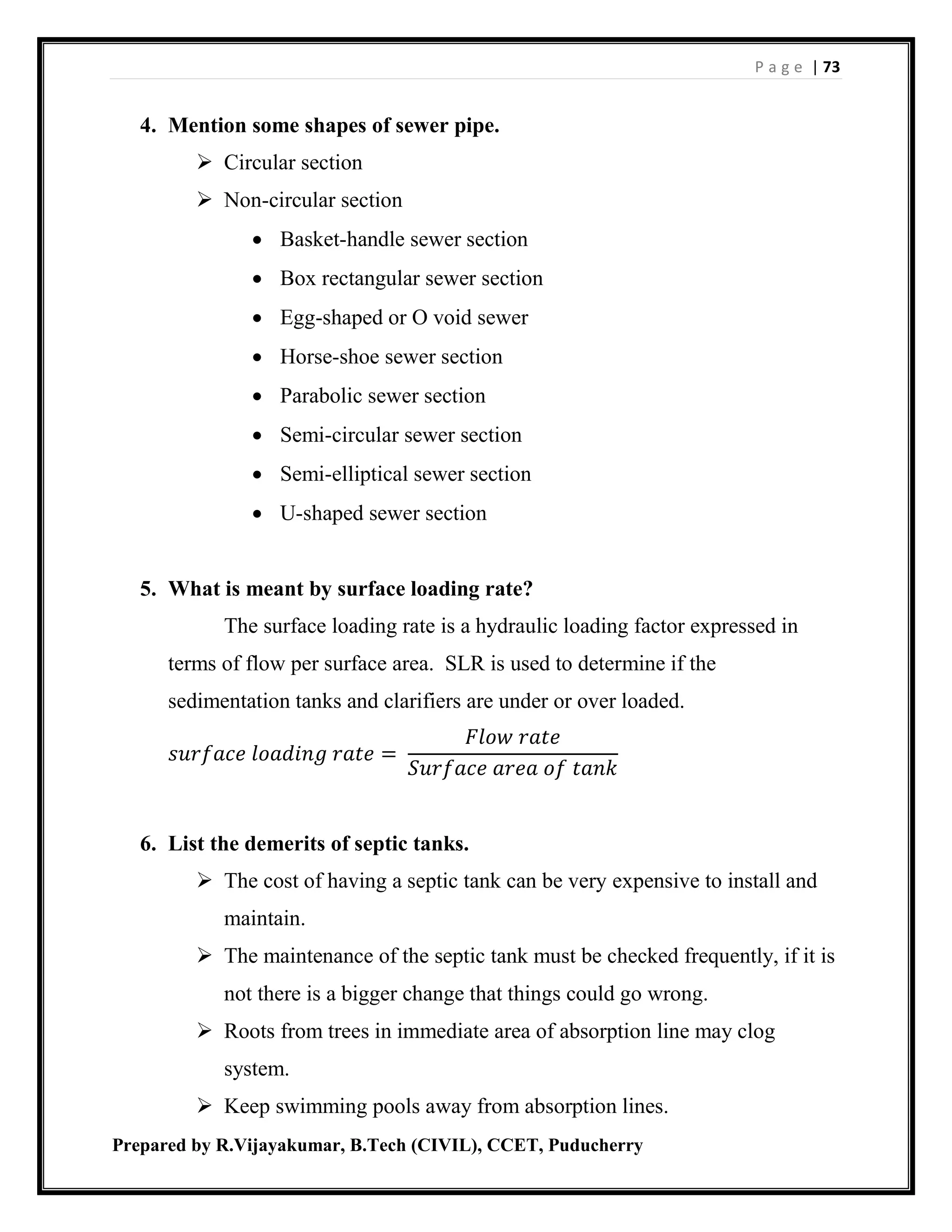 P a g e | 73
Prepared by R.Vijayakumar, B.Tech (CIVIL), CCET, Puducherry
4. Mention some shapes of sewer pipe.
 Circular section
 Non-circular section
 Basket-handle sewer section
 Box rectangular sewer section
 Egg-shaped or O void sewer
 Horse-shoe sewer section
 Parabolic sewer section
 Semi-circular sewer section
 Semi-elliptical sewer section
 U-shaped sewer section
5. What is meant by surface loading rate?
The surface loading rate is a hydraulic loading factor expressed in
terms of flow per surface area. SLR is used to determine if the
sedimentation tanks and clarifiers are under or over loaded.
𝑠𝑢𝑟𝑓𝑎𝑐𝑒 𝑙𝑜𝑎𝑑𝑖𝑛𝑔 𝑟𝑎𝑡𝑒 =
𝐹𝑙𝑜𝑤 𝑟𝑎𝑡𝑒
𝑆𝑢𝑟𝑓𝑎𝑐𝑒 𝑎𝑟𝑒𝑎 𝑜𝑓 𝑡𝑎𝑛𝑘
6. List the demerits of septic tanks.
 The cost of having a septic tank can be very expensive to install and
maintain.
 The maintenance of the septic tank must be checked frequently, if it is
not there is a bigger change that things could go wrong.
 Roots from trees in immediate area of absorption line may clog
system.
 Keep swimming pools away from absorption lines.
 
