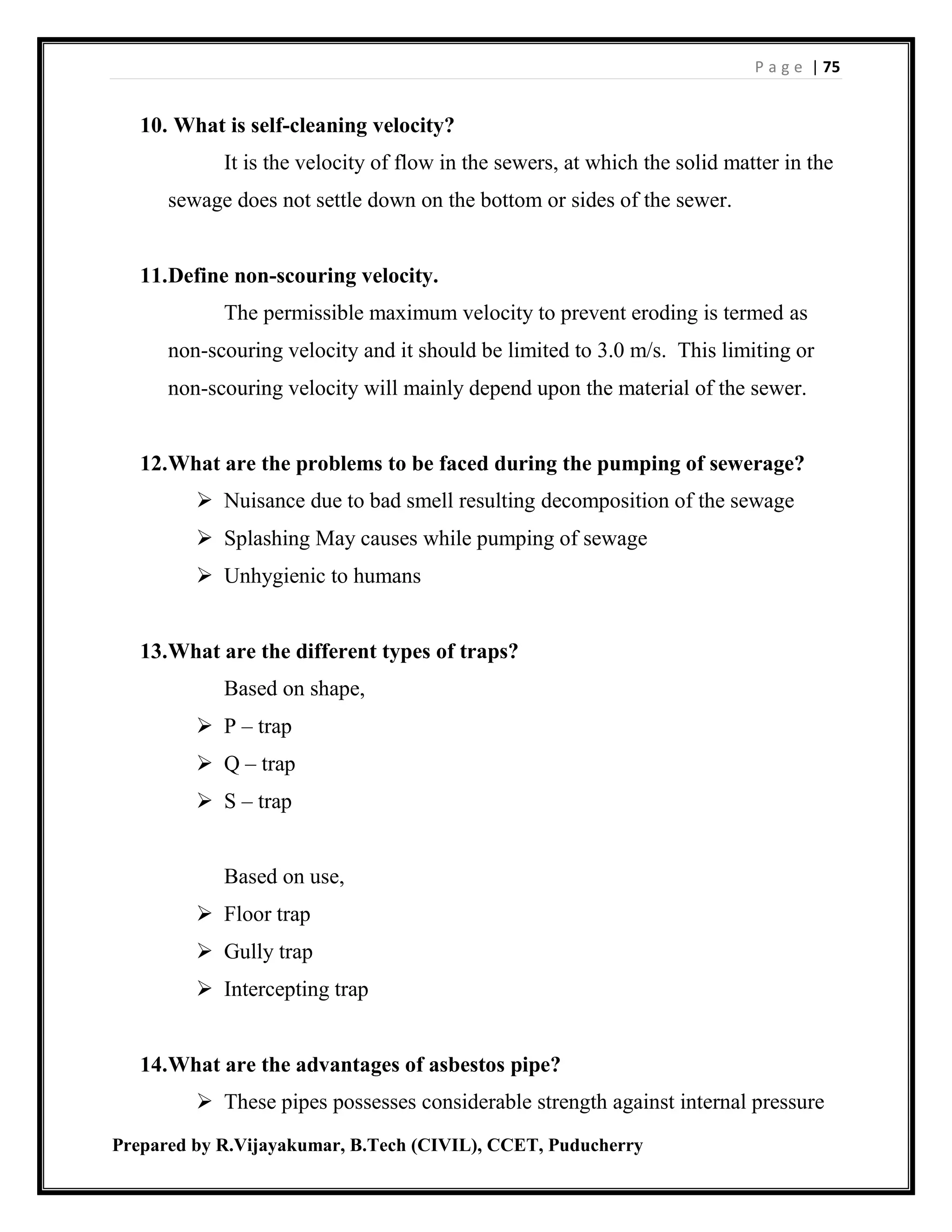 P a g e | 75
Prepared by R.Vijayakumar, B.Tech (CIVIL), CCET, Puducherry
10. What is self-cleaning velocity?
It is the velocity of flow in the sewers, at which the solid matter in the
sewage does not settle down on the bottom or sides of the sewer.
11.Define non-scouring velocity.
The permissible maximum velocity to prevent eroding is termed as
non-scouring velocity and it should be limited to 3.0 m/s. This limiting or
non-scouring velocity will mainly depend upon the material of the sewer.
12.What are the problems to be faced during the pumping of sewerage?
 Nuisance due to bad smell resulting decomposition of the sewage
 Splashing May causes while pumping of sewage
 Unhygienic to humans
13.What are the different types of traps?
Based on shape,
 P – trap
 Q – trap
 S – trap
Based on use,
 Floor trap
 Gully trap
 Intercepting trap
14.What are the advantages of asbestos pipe?
 These pipes possesses considerable strength against internal pressure
 