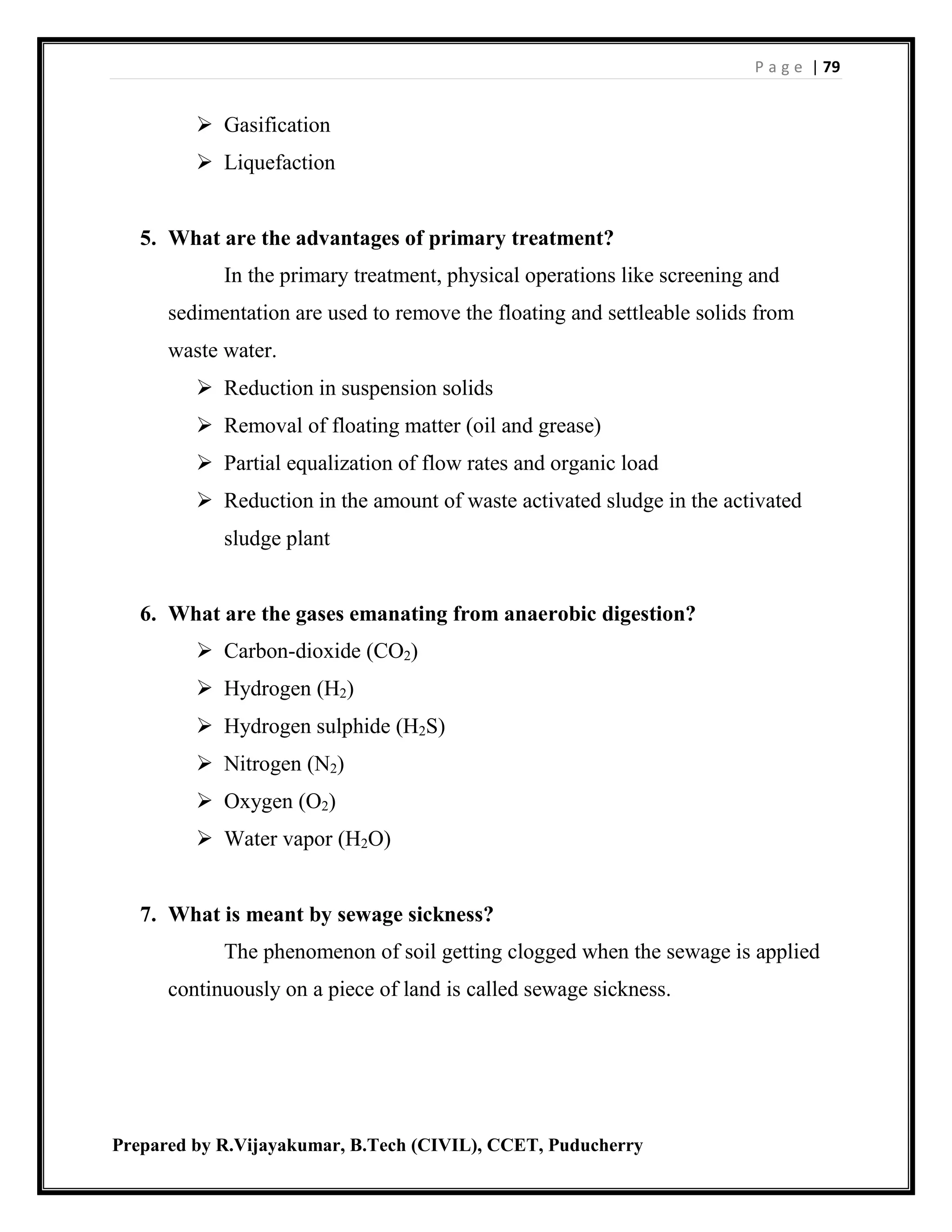 P a g e | 79
Prepared by R.Vijayakumar, B.Tech (CIVIL), CCET, Puducherry
 Gasification
 Liquefaction
5. What are the advantages of primary treatment?
In the primary treatment, physical operations like screening and
sedimentation are used to remove the floating and settleable solids from
waste water.
 Reduction in suspension solids
 Removal of floating matter (oil and grease)
 Partial equalization of flow rates and organic load
 Reduction in the amount of waste activated sludge in the activated
sludge plant
6. What are the gases emanating from anaerobic digestion?
 Carbon-dioxide (CO2)
 Hydrogen (H2)
 Hydrogen sulphide (H2S)
 Nitrogen (N2)
 Oxygen (O2)
 Water vapor (H2O)
7. What is meant by sewage sickness?
The phenomenon of soil getting clogged when the sewage is applied
continuously on a piece of land is called sewage sickness.
 