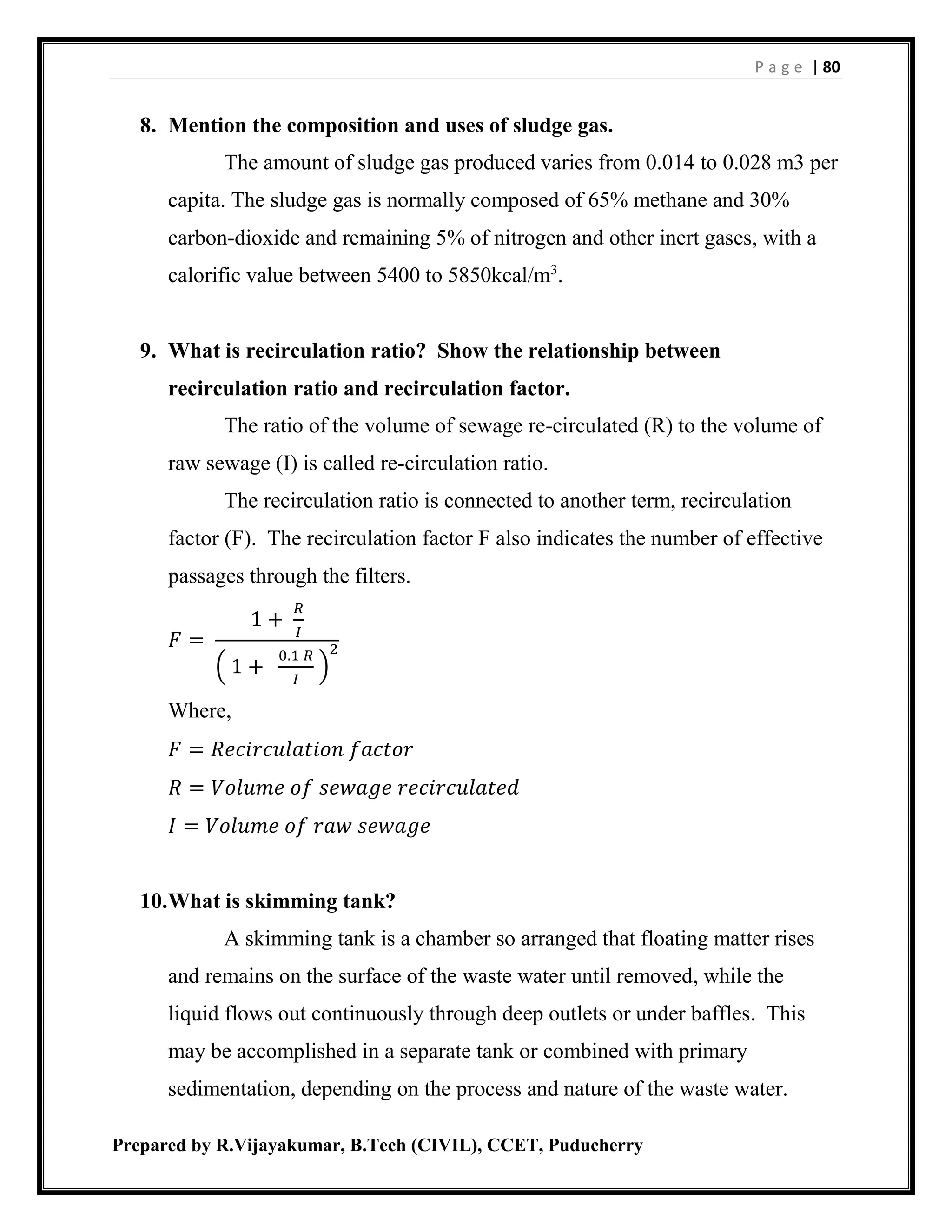 P a g e | 80
Prepared by R.Vijayakumar, B.Tech (CIVIL), CCET, Puducherry
8. Mention the composition and uses of sludge gas.
The amount of sludge gas produced varies from 0.014 to 0.028 m3 per
capita. The sludge gas is normally composed of 65% methane and 30%
carbon-dioxide and remaining 5% of nitrogen and other inert gases, with a
calorific value between 5400 to 5850kcal/m3
.
9. What is recirculation ratio? Show the relationship between
recirculation ratio and recirculation factor.
The ratio of the volume of sewage re-circulated (R) to the volume of
raw sewage (I) is called re-circulation ratio.
The recirculation ratio is connected to another term, recirculation
factor (F). The recirculation factor F also indicates the number of effective
passages through the filters.
𝐹 =
1 +
𝑅
𝐼
( 1 +
0.1 𝑅
𝐼
)
2
Where,
𝐹 = 𝑅𝑒𝑐𝑖𝑟𝑐𝑢𝑙𝑎𝑡𝑖𝑜𝑛 𝑓𝑎𝑐𝑡𝑜𝑟
𝑅 = 𝑉𝑜𝑙𝑢𝑚𝑒 𝑜𝑓 𝑠𝑒𝑤𝑎𝑔𝑒 𝑟𝑒𝑐𝑖𝑟𝑐𝑢𝑙𝑎𝑡𝑒𝑑
𝐼 = 𝑉𝑜𝑙𝑢𝑚𝑒 𝑜𝑓 𝑟𝑎𝑤 𝑠𝑒𝑤𝑎𝑔𝑒
10.What is skimming tank?
A skimming tank is a chamber so arranged that floating matter rises
and remains on the surface of the waste water until removed, while the
liquid flows out continuously through deep outlets or under baffles. This
may be accomplished in a separate tank or combined with primary
sedimentation, depending on the process and nature of the waste water.
 