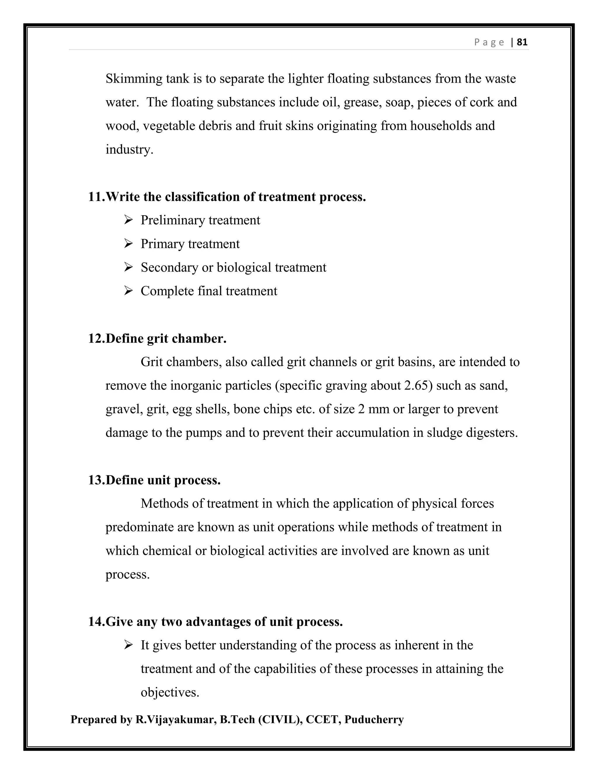 P a g e | 81
Prepared by R.Vijayakumar, B.Tech (CIVIL), CCET, Puducherry
Skimming tank is to separate the lighter floating substances from the waste
water. The floating substances include oil, grease, soap, pieces of cork and
wood, vegetable debris and fruit skins originating from households and
industry.
11.Write the classification of treatment process.
 Preliminary treatment
 Primary treatment
 Secondary or biological treatment
 Complete final treatment
12.Define grit chamber.
Grit chambers, also called grit channels or grit basins, are intended to
remove the inorganic particles (specific graving about 2.65) such as sand,
gravel, grit, egg shells, bone chips etc. of size 2 mm or larger to prevent
damage to the pumps and to prevent their accumulation in sludge digesters.
13.Define unit process.
Methods of treatment in which the application of physical forces
predominate are known as unit operations while methods of treatment in
which chemical or biological activities are involved are known as unit
process.
14.Give any two advantages of unit process.
 It gives better understanding of the process as inherent in the
treatment and of the capabilities of these processes in attaining the
objectives.
 