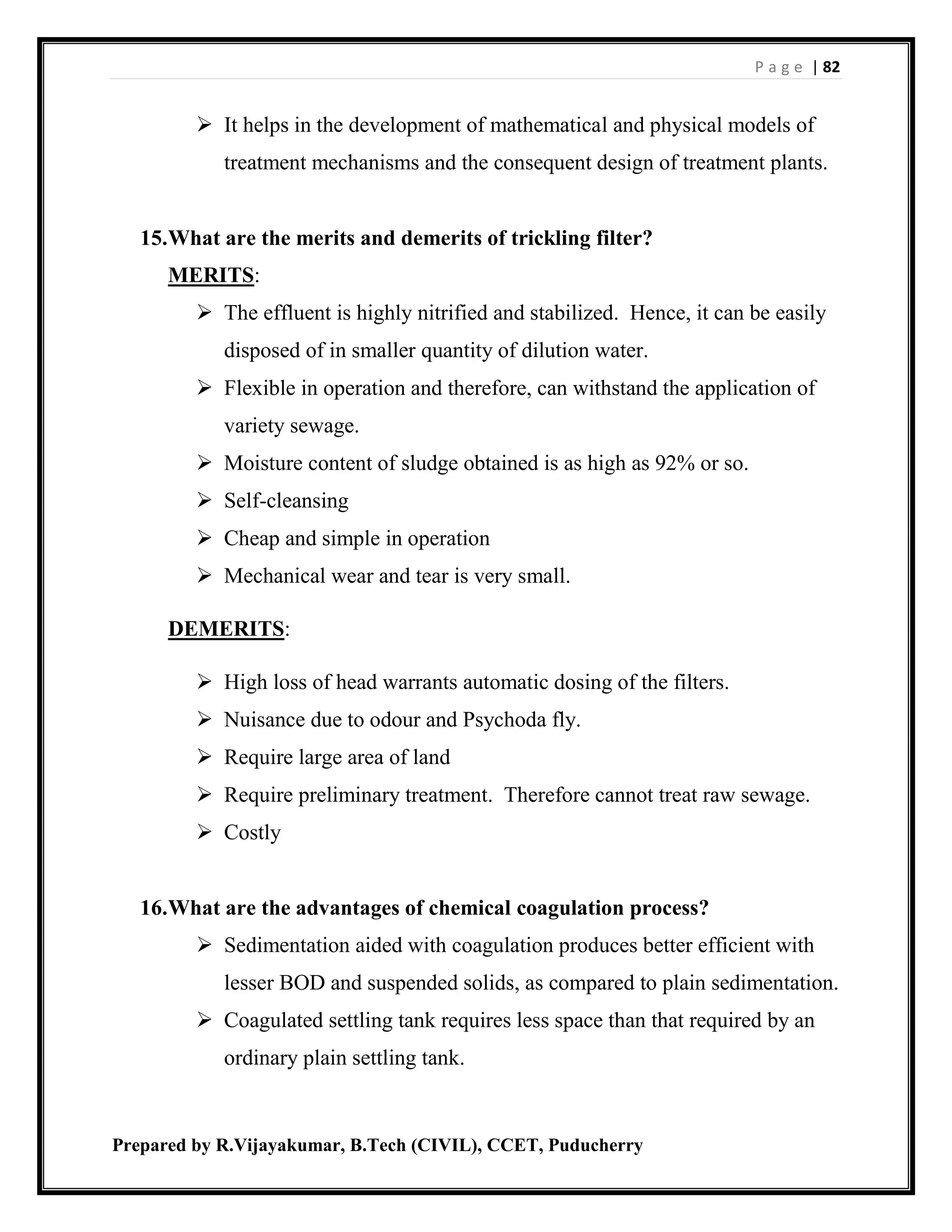 P a g e | 82
Prepared by R.Vijayakumar, B.Tech (CIVIL), CCET, Puducherry
 It helps in the development of mathematical and physical models of
treatment mechanisms and the consequent design of treatment plants.
15.What are the merits and demerits of trickling filter?
MERITS:
 The effluent is highly nitrified and stabilized. Hence, it can be easily
disposed of in smaller quantity of dilution water.
 Flexible in operation and therefore, can withstand the application of
variety sewage.
 Moisture content of sludge obtained is as high as 92% or so.
 Self-cleansing
 Cheap and simple in operation
 Mechanical wear and tear is very small.
DEMERITS:
 High loss of head warrants automatic dosing of the filters.
 Nuisance due to odour and Psychoda fly.
 Require large area of land
 Require preliminary treatment. Therefore cannot treat raw sewage.
 Costly
16.What are the advantages of chemical coagulation process?
 Sedimentation aided with coagulation produces better efficient with
lesser BOD and suspended solids, as compared to plain sedimentation.
 Coagulated settling tank requires less space than that required by an
ordinary plain settling tank.
 