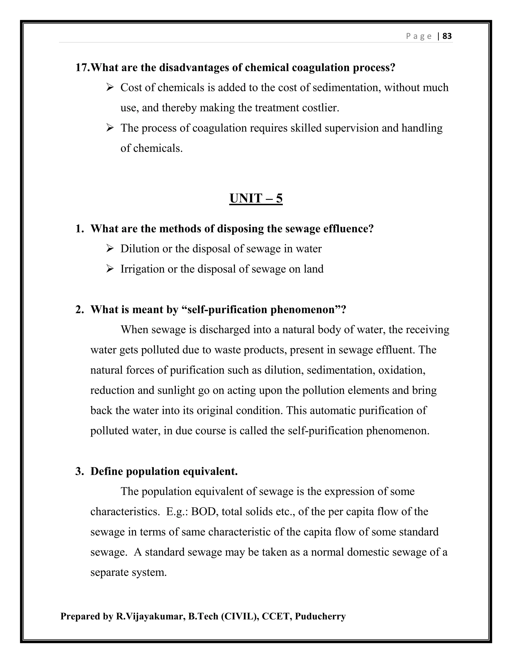 P a g e | 83
Prepared by R.Vijayakumar, B.Tech (CIVIL), CCET, Puducherry
17.What are the disadvantages of chemical coagulation process?
 Cost of chemicals is added to the cost of sedimentation, without much
use, and thereby making the treatment costlier.
 The process of coagulation requires skilled supervision and handling
of chemicals.
UNIT – 5
1. What are the methods of disposing the sewage effluence?
 Dilution or the disposal of sewage in water
 Irrigation or the disposal of sewage on land
2. What is meant by “self-purification phenomenon”?
When sewage is discharged into a natural body of water, the receiving
water gets polluted due to waste products, present in sewage effluent. The
natural forces of purification such as dilution, sedimentation, oxidation,
reduction and sunlight go on acting upon the pollution elements and bring
back the water into its original condition. This automatic purification of
polluted water, in due course is called the self-purification phenomenon.
3. Define population equivalent.
The population equivalent of sewage is the expression of some
characteristics. E.g.: BOD, total solids etc., of the per capita flow of the
sewage in terms of same characteristic of the capita flow of some standard
sewage. A standard sewage may be taken as a normal domestic sewage of a
separate system.
 