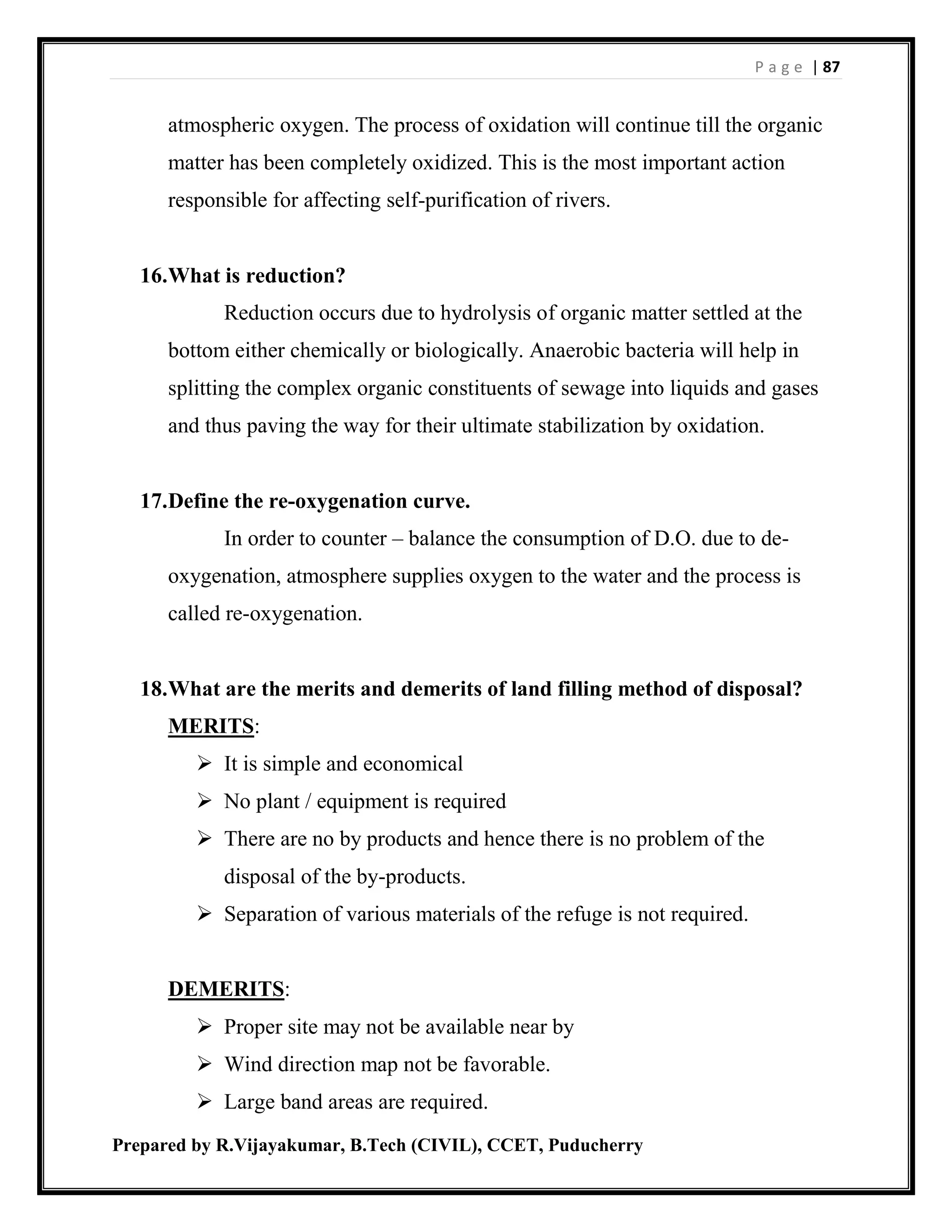 P a g e | 87
Prepared by R.Vijayakumar, B.Tech (CIVIL), CCET, Puducherry
atmospheric oxygen. The process of oxidation will continue till the organic
matter has been completely oxidized. This is the most important action
responsible for affecting self-purification of rivers.
16.What is reduction?
Reduction occurs due to hydrolysis of organic matter settled at the
bottom either chemically or biologically. Anaerobic bacteria will help in
splitting the complex organic constituents of sewage into liquids and gases
and thus paving the way for their ultimate stabilization by oxidation.
17.Define the re-oxygenation curve.
In order to counter – balance the consumption of D.O. due to de-
oxygenation, atmosphere supplies oxygen to the water and the process is
called re-oxygenation.
18.What are the merits and demerits of land filling method of disposal?
MERITS:
 It is simple and economical
 No plant / equipment is required
 There are no by products and hence there is no problem of the
disposal of the by-products.
 Separation of various materials of the refuge is not required.
DEMERITS:
 Proper site may not be available near by
 Wind direction map not be favorable.
 Large band areas are required.
 