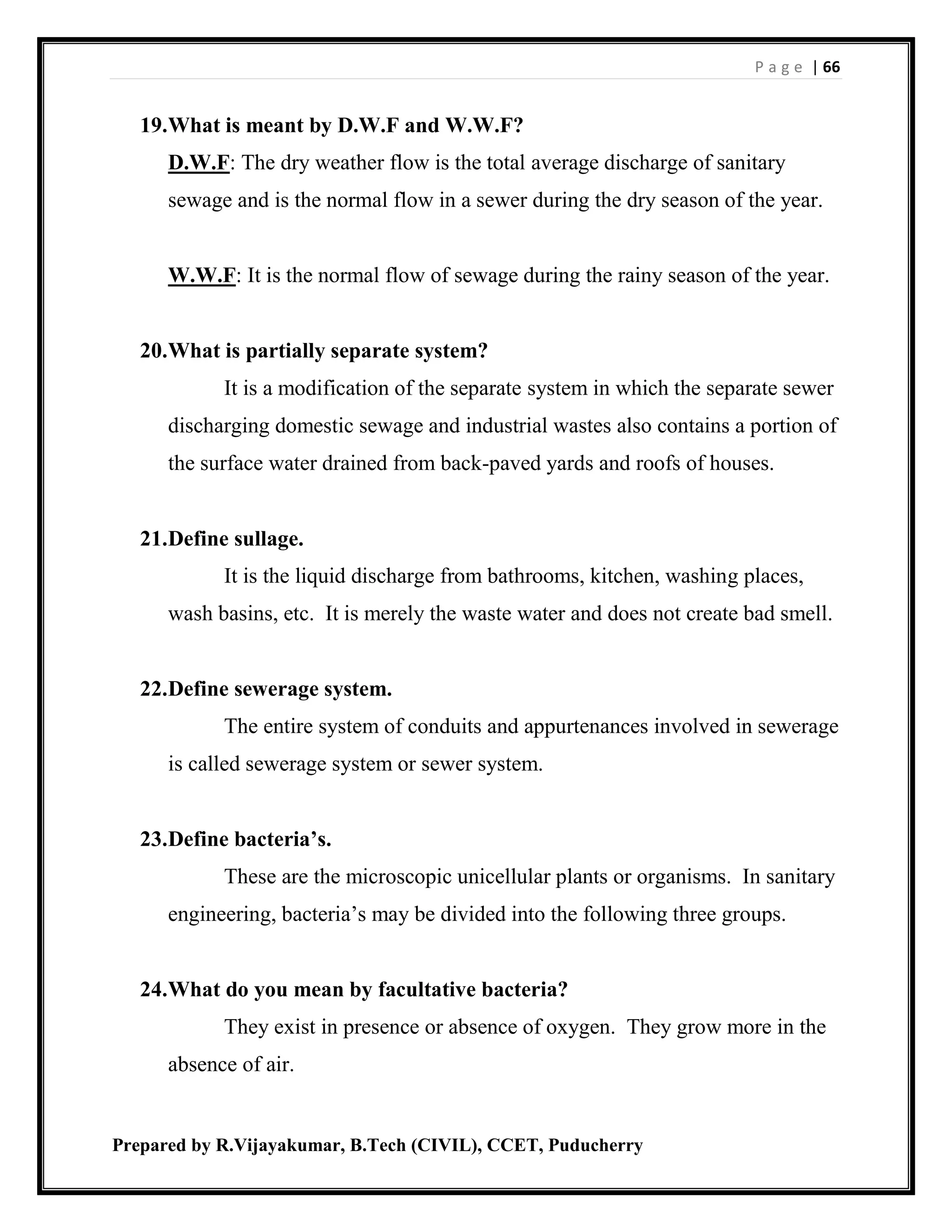 P a g e | 66
Prepared by R.Vijayakumar, B.Tech (CIVIL), CCET, Puducherry
19.What is meant by D.W.F and W.W.F?
D.W.F: The dry weather flow is the total average discharge of sanitary
sewage and is the normal flow in a sewer during the dry season of the year.
W.W.F: It is the normal flow of sewage during the rainy season of the year.
20.What is partially separate system?
It is a modification of the separate system in which the separate sewer
discharging domestic sewage and industrial wastes also contains a portion of
the surface water drained from back-paved yards and roofs of houses.
21.Define sullage.
It is the liquid discharge from bathrooms, kitchen, washing places,
wash basins, etc. It is merely the waste water and does not create bad smell.
22.Define sewerage system.
The entire system of conduits and appurtenances involved in sewerage
is called sewerage system or sewer system.
23.Define bacteria’s.
These are the microscopic unicellular plants or organisms. In sanitary
engineering, bacteria’s may be divided into the following three groups.
24.What do you mean by facultative bacteria?
They exist in presence or absence of oxygen. They grow more in the
absence of air.
 