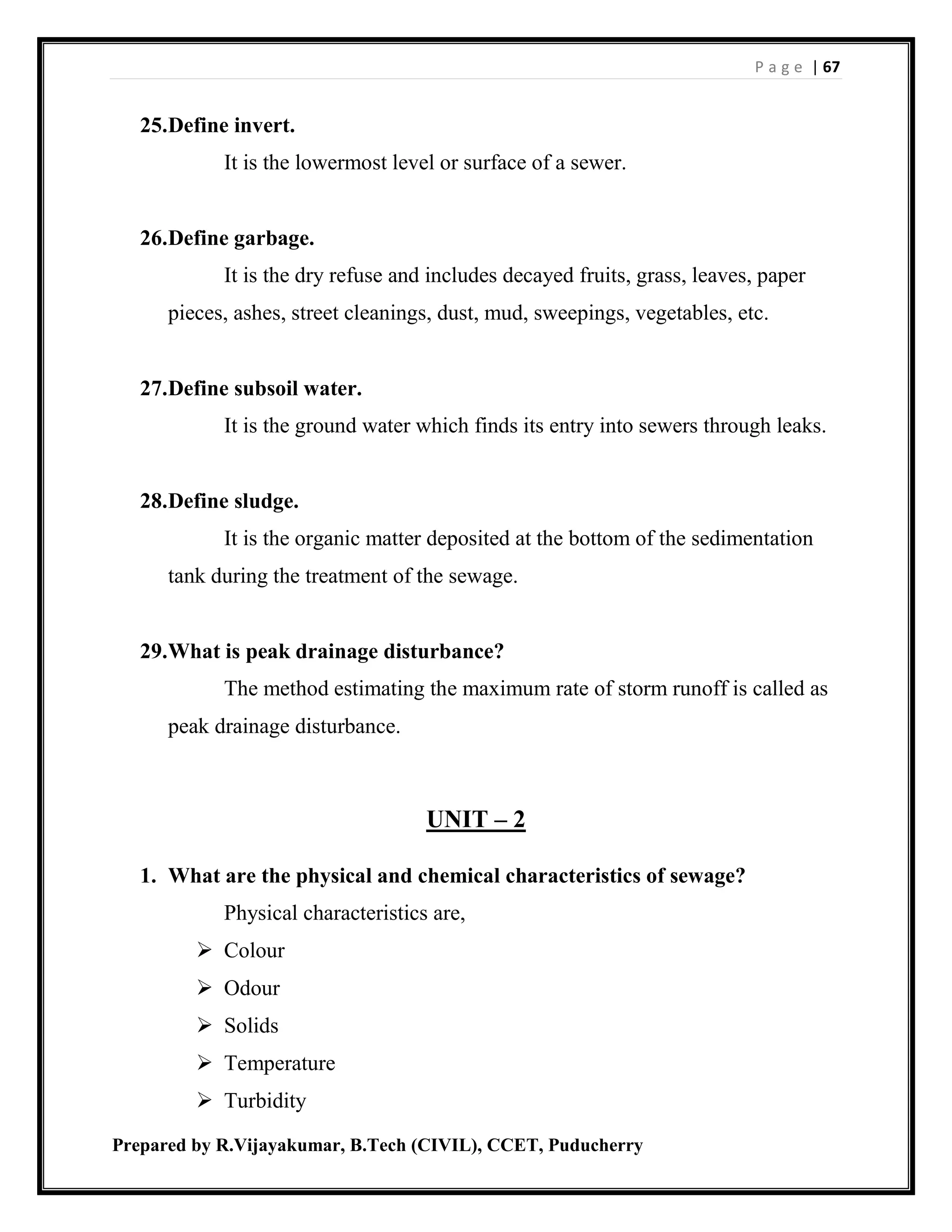 P a g e | 67
Prepared by R.Vijayakumar, B.Tech (CIVIL), CCET, Puducherry
25.Define invert.
It is the lowermost level or surface of a sewer.
26.Define garbage.
It is the dry refuse and includes decayed fruits, grass, leaves, paper
pieces, ashes, street cleanings, dust, mud, sweepings, vegetables, etc.
27.Define subsoil water.
It is the ground water which finds its entry into sewers through leaks.
28.Define sludge.
It is the organic matter deposited at the bottom of the sedimentation
tank during the treatment of the sewage.
29.What is peak drainage disturbance?
The method estimating the maximum rate of storm runoff is called as
peak drainage disturbance.
UNIT – 2
1. What are the physical and chemical characteristics of sewage?
Physical characteristics are,
 Colour
 Odour
 Solids
 Temperature
 Turbidity
 
