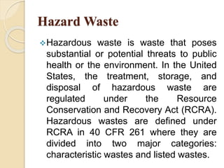 Hazard Waste
Hazardous waste is waste that poses
substantial or potential threats to public
health or the environment. In the United
States, the treatment, storage, and
disposal of hazardous waste are
regulated under the Resource
Conservation and Recovery Act (RCRA).
Hazardous wastes are defined under
RCRA in 40 CFR 261 where they are
divided into two major categories:
characteristic wastes and listed wastes.
 
